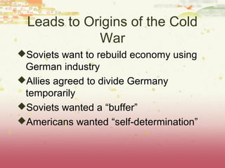 Leads to Origins of the Cold
             War
Soviets want to rebuild economy using
 German industry
Allies agreed to divide Germany
 temporarily
Soviets wanted a “buffer”
Americans wanted “self-determination”
 