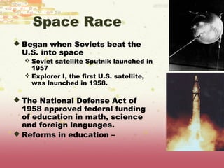Space Race
 Began when Soviets beat the
 U.S. into space
   Soviet satellite Sputnik launched in
    1957
   Explorer I, the first U.S. satellite,
    was launched in 1958.

 The National Defense Act of
  1958 approved federal funding
  of education in math, science
  and foreign languages.
 Reforms in education –
 