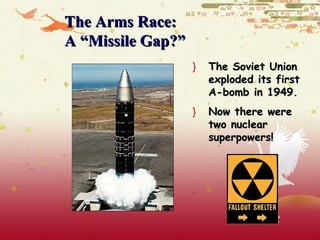 The Arms Race:
A “Missile Gap?”
                   }   The Soviet Union
                       exploded its first
                       A-bomb in 1949.
                   }   Now there were
                       two nuclear
                       superpowers!
 