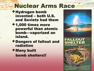 Nuclear Arms Race
 Hydrogen bomb
  invented – both U.S.
  and Soviets had them
 1,000 times more
  powerful than atomic
  bomb—vaporized an
  island.
 Dangers of fallout and
  radiation
 Many built
  bomb shelters!!
 