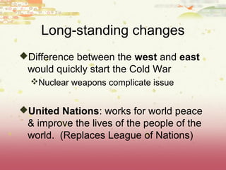 Long-standing changes
Difference between the west and east
 would quickly start the Cold War
  Nuclear weapons complicate issue


United Nations: works for world peace
 & improve the lives of the people of the
 world. (Replaces League of Nations)
 