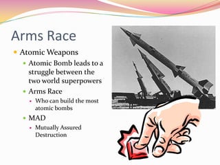 Arms Race
 Atomic Weapons
    Atomic Bomb leads to a
     struggle between the
     two world superpowers
    Arms Race
       Who can build the most
        atomic bombs
   MAD
     Mutually Assured
      Destruction
 