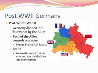Post WWII Germany
 Post World War II
    Germany divided into
     four zones by the Allies
    Each of the Allies
     controls one zone
        Britain, France, US, Russia
    Berlin
      Was in the Soviet Union’s
       zone and was divided also
       into four sections
 