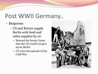 Post WWII Germany..
 Response
    US and Britain supply
     Berlin with food and
     other supplies by air
       Showed the Soviet Union
        that the US would not give
        up on Berlin
       US wins this episode of the
        Cold War
 