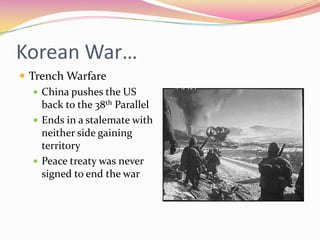 Korean War…
 Trench Warfare
    China pushes the US
     back to the 38th Parallel
    Ends in a stalemate with
     neither side gaining
     territory
    Peace treaty was never
     signed to end the war
 