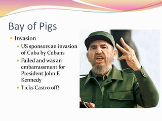 Bay of Pigs
 Invasion
    US sponsors an invasion
     of Cuba by Cubans
    Failed and was an
     embarrassment for
     President John F.
     Kennedy
    Ticks Castro off!
 