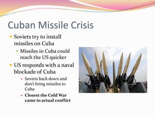 Cuban Missile Crisis
 Soviets try to install
  missiles on Cuba
    Missiles in Cuba could
     reach the US quicker
 US responds with a naval
  blockade of Cuba
        Soviets back down and
         don’t bring missiles to
         Cuba
        Closest the Cold War
         came to actual conflict
 