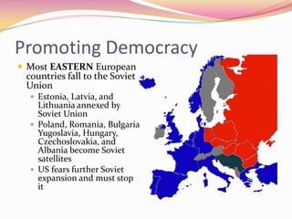 Promoting Democracy
 Most EASTERN European
 countries fall to the Soviet
 Union
   Estonia, Latvia, and
    Lithuania annexed by
    Soviet Union
   Poland, Romania, Bulgaria
    Yugoslavia, Hungary,
    Czechoslovakia, and
    Albania become Soviet
    satellites
   US fears further Soviet
    expansion and must stop
    it
 