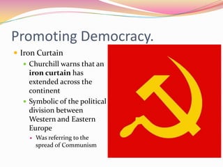 Promoting Democracy.
 Iron Curtain
    Churchill warns that an
     iron curtain has
     extended across the
     continent
    Symbolic of the political
     division between
     Western and Eastern
     Europe
        Was referring to the
         spread of Communism
 