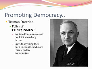Promoting Democracy..
 Truman Doctrine
    Policy of
     CONTAINMENT
      Contain Communism and
       not let it spread any
       farther
      Provide anything they
       need to countries who are
       threatened by
       Communism
 
