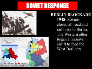 SOVIET RESPONSE
        BERLIN BLOCKADE
          1948- Soviets
          closed all road and
          rail links to Berlin.
          The Western allies
          began a massive
          airlift to feed the
          West Berliners.
 