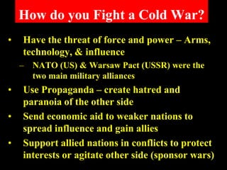 How do you Fight a Cold War?
•   Have the threat of force and power – Arms,
    technology, & influence
    –   NATO (US) & Warsaw Pact (USSR) were the
        two main military alliances
•   Use Propaganda – create hatred and
    paranoia of the other side
•   Send economic aid to weaker nations to
    spread influence and gain allies
•   Support allied nations in conflicts to protect
    interests or agitate other side (sponsor wars)
 