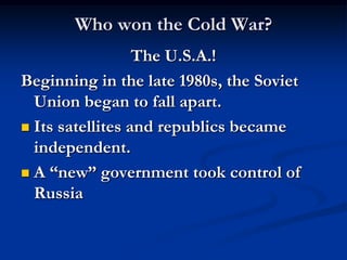 Who won the Cold War?
                  The U.S.A.!
Beginning in the late 1980s, the Soviet
  Union began to fall apart.
 Its satellites and republics became
  independent.
 A “new” government took control of
  Russia
 