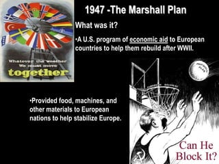1947 -The Marshall Plan
What was it?
•A U.S. program of economic aid to European
countries to help them rebuild after WWII.
•Provided food, machines, and
other materials to European
nations to help stabilize Europe.
 