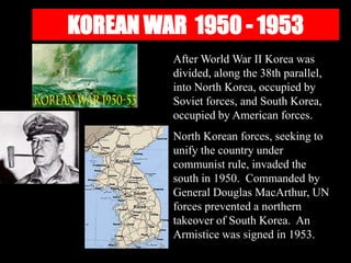 KOREAN WAR 1950 - 1953
After World War II Korea was
divided, along the 38th parallel,
into North Korea, occupied by
Soviet forces, and South Korea,
occupied by American forces.
North Korean forces, seeking to
unify the country under
communist rule, invaded the
south in 1950. Commanded by
General Douglas MacArthur, UN
forces prevented a northern
takeover of South Korea. An
Armistice was signed in 1953.
 