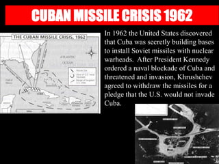 CUBAN MISSILE CRISIS 1962
In 1962 the United States discovered
that Cuba was secretly building bases
to install Soviet missiles with nuclear
warheads. After President Kennedy
ordered a naval blockade of Cuba and
threatened and invasion, Khrushchev
agreed to withdraw the missiles for a
pledge that the U.S. would not invade
Cuba.
 