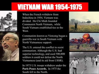 VIETNAM WAR 1954-1975
When the French withdrew from
Indochina in 1954, Vietnam was
divided. Ho Chi Minh founded
Communist North Vietnam, while
South Vietnam established ties to the
West.
Communists known as Vietcong began a
guerrilla war in South Vietnam with
North Vietnamese support.
The U.S. entered the conflict to resist
communism. Although the U.S. had
superior technology, and used 500,000
soldiers it could not defeat the North
Vietnamese (and its aid from USSR).
In 1973 U.S. troops withdrew under the
Paris Peace Accords. In 1975 the
South fell to the North.
 