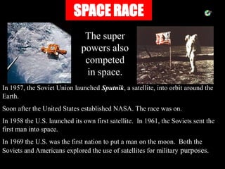 SPACE RACE
The super
powers also
competed
in space.
In 1957, the Soviet Union launched Sputnik, a satellite, into orbit around the
Earth.
Soon after the United States established NASA. The race was on.
In 1958 the U.S. launched its own first satellite. In 1961, the Soviets sent the
first man into space.
In 1969 the U.S. was the first nation to put a man on the moon. Both the
Soviets and Americans explored the use of satellites for military purposes.
 