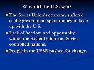 Why did the U.S. win?
 The Soviet Union’s economy suffered
as the government spent money to keep
up with the U.S.
 Lack of freedom and opportunity
within the Soviet Union and Soviet
controlled nations.
 People in the USSR pushed for change.
 
