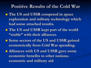 Positive Results of the Cold War
 The US and USSR competed in space
exploration and military technology which
had some attached results.
 The US and USSR kept part of the world
“stable” with their alliances.
 Some sectors of the US and USSR gained
economically from Cold War spending.
 Alliances with US and USSR gave some
economic benefits to other nations-
economic and military aid
 