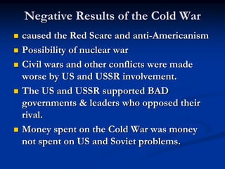 Negative Results of the Cold War
 caused the Red Scare and anti-Americanism
 Possibility of nuclear war
 Civil wars and other conflicts were made
worse by US and USSR involvement.
 The US and USSR supported BAD
governments & leaders who opposed their
rival.
 Money spent on the Cold War was money
not spent on US and Soviet problems.
 