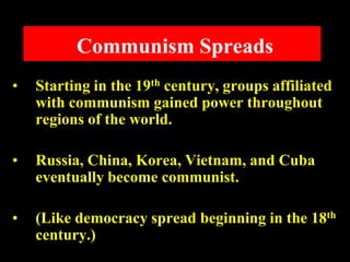 Communism Spreads
• Starting in the 19th century, groups affiliated
with communism gained power throughout
regions of the world.
• Russia, China, Korea, Vietnam, and Cuba
eventually become communist.
• (Like democracy spread beginning in the 18th
century.)
 