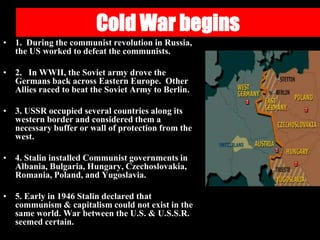 Cold War begins
• 1. During the communist revolution in Russia,
the US worked to defeat the communists.
• 2. In WWII, the Soviet army drove the
Germans back across Eastern Europe. Other
Allies raced to beat the Soviet Army to Berlin.
• 3. USSR occupied several countries along its
western border and considered them a
necessary buffer or wall of protection from the
west.
• 4. Stalin installed Communist governments in
Albania, Bulgaria, Hungary, Czechoslovakia,
Romania, Poland, and Yugoslavia.
• 5. Early in 1946 Stalin declared that
communism & capitalism could not exist in the
same world. War between the U.S. & U.S.S.R.
seemed certain.
 