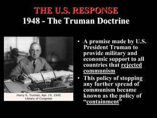 • A promise made by U.S.
President Truman to
provide military and
economic support to all
countries that rejected
communism
• This policy of stopping
any further spread of
communism became
known as the policy of
“containment”
THE U.S. RESPONSE
1948 - The Truman Doctrine
 