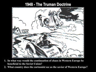 1948 - The Truman Doctrine
1. In what way would the continuation of chaos in Western Europe be
beneficial to the Soviet Union?
2. What country does the cartoonist see as the savior of Western Europe?
 