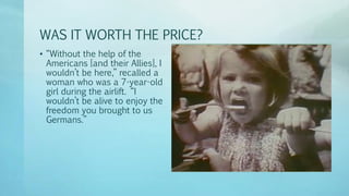 WAS IT WORTH THE PRICE?
• “Without the help of the
Americans [and their Allies], I
wouldn’t be here,” recalled a
woman who was a 7-year-old
girl during the airlift. “I
wouldn’t be alive to enjoy the
freedom you brought to us
Germans.”
 