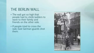 THE BERLIN WALL
• The wall got so high that
people had to climb ladders to
wave to their family and
friends on the other side.
• If people tried to cross the
wall, East German guards shot
them.
 