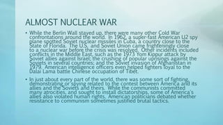 ALMOST NUCLEAR WAR
• While the Berlin Wall stayed up, there were many other Cold War
confrontations around the world. In 1962, a super-fast American U2 spy
plane spotted Soviet nuclear missiles in Cuba, a country close to the
State of Florida. The U.S. and Soviet Union came frighteningly close
to a nuclear war before the crisis was resolved. Other incidents included
conflicts in the Middle East, such as the 1973 Yom Kippur attack by
Soviet allies against Israel; the crushing of popular uprisings against the
Soviets in several countries; and the Soviet invasion of Afghanistan in
1979. American intelligence officers even helped fighters loyal to the
Dalai Lama battle Chinese occupation of Tibet.
• In just about every part of the world, there was some sort of fighting,
demonstrating or spying related to the contest between America and its
allies and the Soviets and theirs. While the communists committed
many atrocities, and sought to install dictatorships, some of America's
allies also violated human rights. American politicians debated whether
resistance to communism sometimes justified brutal tactics.
 