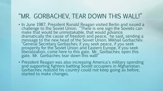“MR. GORBACHEV, TEAR DOWN THIS WALL!”
• In June 1987, President Ronald Reagan visited Berlin and issued a
challenge to the Soviet Union. “There is one sign the Soviets can
make that would be unmistakable, that would advance
dramatically the cause of freedom and peace,” he said, sending a
message to the new head of the Soviet Union, Mikhail Gorbachev.
“General Secretary Gorbachev, if you seek peace, if you seek
prosperity for the Soviet Union and Eastern Europe, if you seek
liberalization, come here to this gate. Mr. Gorbachev, open this
gate. Mr. Gorbachev, tear down this wall!”
• President Reagan was also increasing America's military spending
and supporting fighters battling Soviet occupiers in Afghanistan.
Gorbachev, realized his country could not keep going as before,
started to make changes.
 