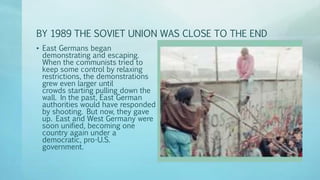BY 1989 THE SOVIET UNION WAS CLOSE TO THE END
• East Germans began
demonstrating and escaping.
When the communists tried to
keep some control by relaxing
restrictions, the demonstrations
grew even larger until
crowds starting pulling down the
wall. In the past, East German
authorities would have responded
by shooting. But now, they gave
up. East and West Germany were
soon unified, becoming one
country again under a
democratic, pro-U.S.
government.
 