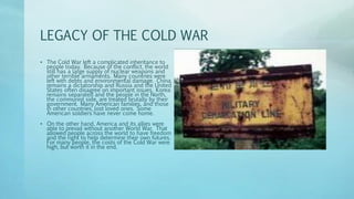 LEGACY OF THE COLD WAR
• The Cold War left a complicated inheritance to
people today. Because of the conflict, the world
still has a large supply of nuclear weapons and
other terrible armaments. Many countries were
left with debts and environmental damage. China
remains a dictatorship and Russia and the United
States often disagree on important issues. Korea
remains separated and the people in the North,
the communist side, are treated brutally by their
government. Many American families, and those
in other countries, lost loved ones. Some
American soldiers have never come home.
• On the other hand, America and its allies were
able to prevail without another World War. That
allowed people across the world to have freedom
and the right to help determine their own futures.
For many people, the costs of the Cold War were
high, but worth it in the end.
 