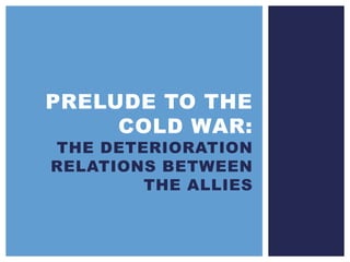PRELUDE TO THE
COLD WAR:
THE DETERIORATION
RELATIONS BETWEEN
THE ALLIES
 