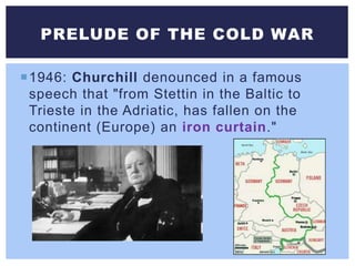 1946: Churchill denounced in a famous
speech that "from Stettin in the Baltic to
Trieste in the Adriatic, has fallen on the
continent (Europe) an iron curtain."
PRELUDE OF THE COLD WAR
 