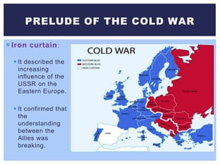 Iron curtain:
 It described the
increasing
influence of the
USSR on the
Eastern Europe.
 It confirmed that
the
understanding
between the
Allies was
breaking.
PRELUDE OF THE COLD WAR
 