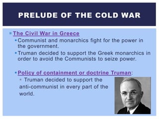  The Civil War in Greece
Communist and monarchics fight for the power in
the government.
Truman decided to support the Greek monarchics in
order to avoid the Communists to seize power.
Policy of containment or doctrine Truman:
 Truman decided to support the
anti-communist in every part of the
world.
PRELUDE OF THE COLD WAR
 
