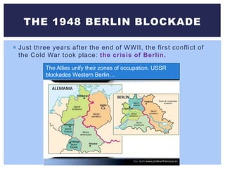  Just three years after the end of WWII, the first conflict of
the Cold War took place: the crisis of Berlin.
THE 1948 BERLIN BLOCKADE
The Allies unify their zones of occupation, USSR
blockades Western Berlin…
 