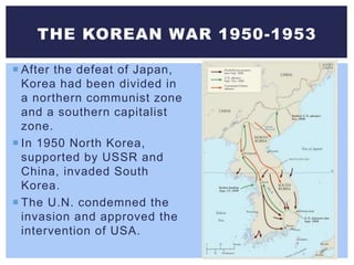  After the defeat of Japan,
Korea had been divided in
a northern communist zone
and a southern capitalist
zone.
 In 1950 North Korea,
supported by USSR and
China, invaded South
Korea.
 The U.N. condemned the
invasion and approved the
intervention of USA.
THE KOREAN WAR 1950-1953
 