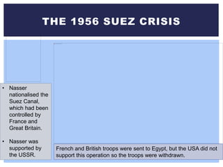 THE 1956 SUEZ CRISIS
• Nasser
nationalised the
Suez Canal,
which had been
controlled by
France and
Great Britain.
• Nasser was
supported by
the USSR.
French and British troops were sent to Egypt, but the USA did not
support this operation so the troops were withdrawn.
 