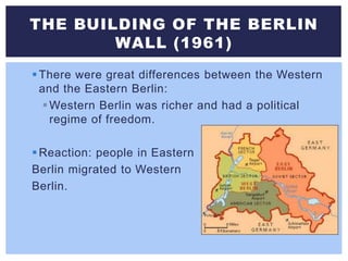 There were great differences between the Western
and the Eastern Berlin:
Western Berlin was richer and had a political
regime of freedom.
Reaction: people in Eastern
Berlin migrated to Western
Berlin.
THE BUILDING OF THE BERLIN
WALL (1961)
 
