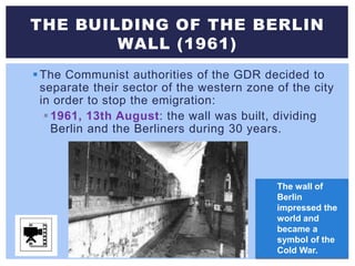 The Communist authorities of the GDR decided to
separate their sector of the western zone of the city
in order to stop the emigration:
1961, 13th August: the wall was built, dividing
Berlin and the Berliners during 30 years.
THE BUILDING OF THE BERLIN
WALL (1961)
The wall of
Berlin
impressed the
world and
became a
symbol of the
Cold War.
 