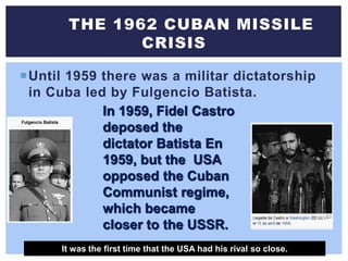 Until 1959 there was a militar dictatorship
in Cuba led by Fulgencio Batista.
THE 1962 CUBAN MISSILE
CRISIS
In 1959, Fidel Castro
deposed the
dictator Batista En
1959, but the USA
opposed the Cuban
Communist regime,
which became
closer to the USSR.
It was the first time that the USA had his rival so close.
 