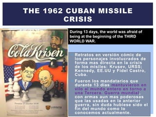  Retratos en versión cómic de
los personajes involucrados de
forma mas directa en la crisis
de los misiles: Krusev, URSS;
Kennedy, EE.UU y Fidel Castro,
Cuba.
 Fueron los mandatarios que
durante 13 dias mantuvieron en
vilo al mundo entero en torno a
una Tercera. Guerra mundial,
con armas aun mas poderosas
que las usadas en la anterior
guerra, sin duda hubiese sido el
fin del mundo como lo
conocemos actualmente.
THE 1962 CUBAN MISSILE
CRISIS
During 13 days, the world was afraid of
being at the beginning of the THIRD
WORLD WAR.
 