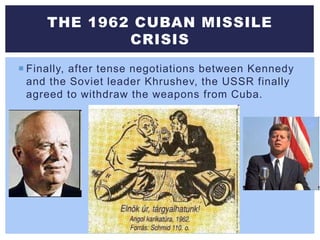  Finally, after tense negotiations between Kennedy
and the Soviet leader Khrushev, the USSR finally
agreed to withdraw the weapons from Cuba.
THE 1962 CUBAN MISSILE
CRISIS
 