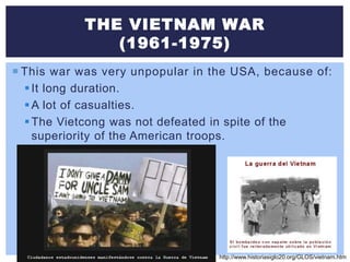 THE VIETNAM WAR
(1961-1975)
 This war was very unpopular in the USA, because of:
It long duration.
A lot of casualties.
The Vietcong was not defeated in spite of the
superiority of the American troops.
http://www.historiasiglo20.org/GLOS/vietnam.htm
 