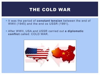  It was the period of constant tension between the end of
WWII (1945) and the end os USSR (1991).
 After WWII, USA and USSR carried out a diplomatic
conflict called: COLD WAR.
THE COLD WAR
 
