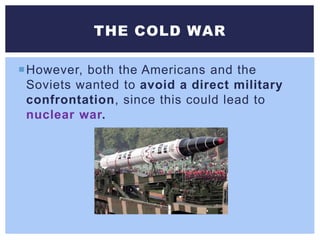 However, both the Americans and the
Soviets wanted to avoid a direct military
confrontation, since this could lead to
nuclear war.
THE COLD WAR
 